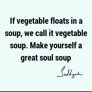 If vegetable floats in a soup, we call it vegetable soup. Make yourself a great soul