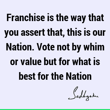 Franchise is the way that you assert that, this is our Nation. Vote not by whim or value but for what is best for the N