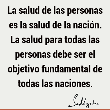 La salud de las personas es la salud de la nación. La salud para todas las personas debe ser el objetivo fundamental de todas las