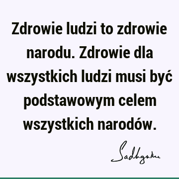 Zdrowie ludzi to zdrowie narodu. Zdrowie dla wszystkich ludzi musi być podstawowym celem wszystkich narodó