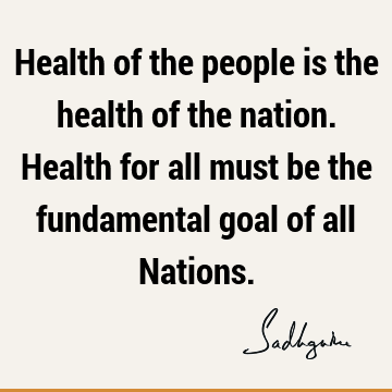 Health of the people is the health of the nation. Health for all must be the fundamental goal of all N