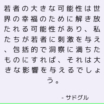 若者の大きな可能性は世界の幸福のために解き放たれる可能性があり、私たちが若者に刺激を与え、包括的で洞察に満ちたものにすれば、それは大きな影響を与えるでしょう。