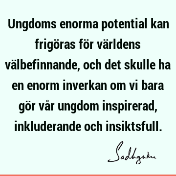 Ungdoms enorma potential kan frigöras för världens välbefinnande, och det skulle ha en enorm inverkan om vi bara gör vår ungdom inspirerad, inkluderande och