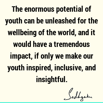 The enormous potential of youth can be unleashed for the wellbeing of the world, and it would have a tremendous impact, if only we make our youth inspired,