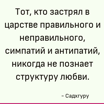 Тот, кто застрял в царстве правильного и неправильного, симпатий и антипатий, никогда не познает структуру любви