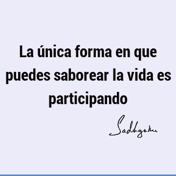 La única forma en que puedes saborear la vida es