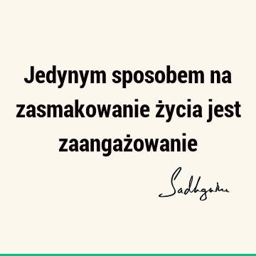 Jedynym sposobem na zasmakowanie życia jest zaangaż