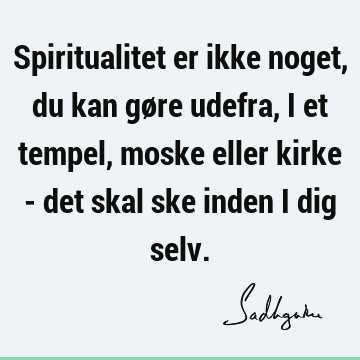 Spiritualitet er ikke noget, du kan gøre udefra, i et tempel, moske eller kirke - det skal ske inden i dig