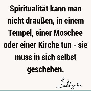 Spiritualität kann man nicht draußen, in einem Tempel, einer Moschee oder einer Kirche tun - sie muss in sich selbst