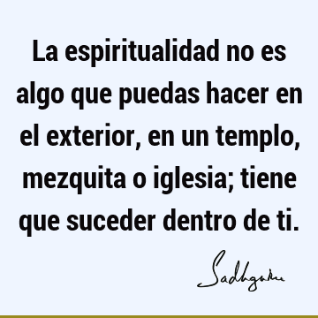 La espiritualidad no es algo que puedas hacer en el exterior, en un templo, mezquita o iglesia; tiene que suceder dentro de