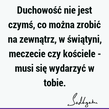 Duchowość nie jest czymś, co można zrobić na zewnątrz, w świątyni, meczecie czy kościele - musi się wydarzyć w