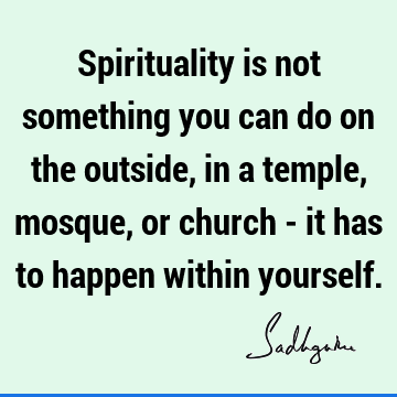 Spirituality is not something you can do on the outside, in a temple, mosque, or church - it has to happen within