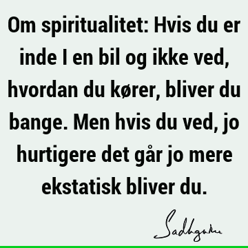 Om spiritualitet: Hvis du er inde i en bil og ikke ved, hvordan du kører, bliver du bange. Men hvis du ved, jo hurtigere det går jo mere ekstatisk bliver