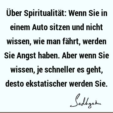 Über Spiritualität: Wenn Sie in einem Auto sitzen und nicht wissen, wie man fährt, werden Sie Angst haben. Aber wenn Sie wissen, je schneller es geht, desto