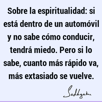 Sobre la espiritualidad: si está dentro de un automóvil y no sabe cómo conducir, tendrá miedo. Pero si lo sabe, cuanto más rápido va, más extasiado se