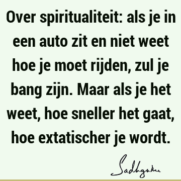 Over spiritualiteit: als je in een auto zit en niet weet hoe je moet rijden, zul je bang zijn. Maar als je het weet, hoe sneller het gaat, hoe extatischer je