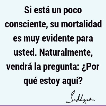 Si está un poco consciente, su mortalidad es muy evidente para usted. Naturalmente, vendrá la pregunta: ¿Por qué estoy aquí?