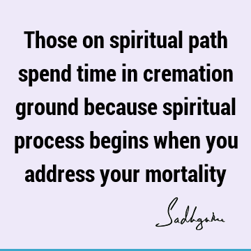 Those on spiritual path spend time in cremation ground because spiritual process begins when you address your