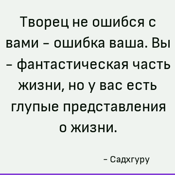 Творец не ошибся с вами - ошибка ваша. Вы - фантастическая часть жизни, но у вас есть глупые представления о жизни