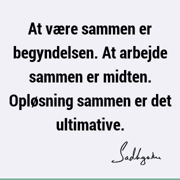 At være sammen er begyndelsen. At arbejde sammen er midten. Opløsning sammen er det