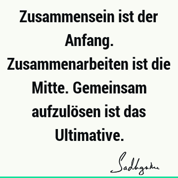 Zusammensein ist der Anfang. Zusammenarbeiten ist die Mitte. Gemeinsam aufzulösen ist das U