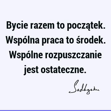 Bycie razem to początek. Wspólna praca to środek. Wspólne rozpuszczanie jest