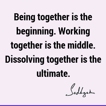 Being together is the beginning. Working together is the middle. Dissolving together is the