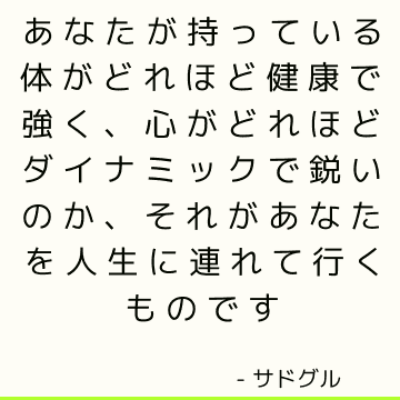 あなたが持っている体がどれほど健康で強く、心がどれほどダイナミックで鋭いのか、それがあなたを人生に連れて行くものです