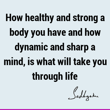 How healthy and strong a body you have and how dynamic and sharp a mind, is what will take you through