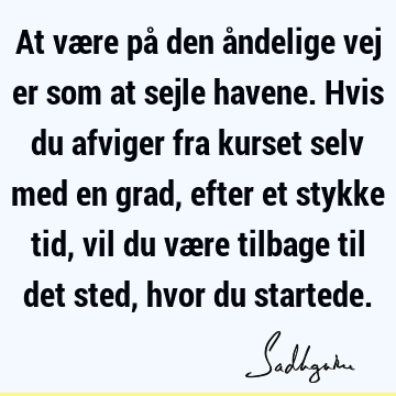 At være på den åndelige vej er som at sejle havene. Hvis du afviger fra kurset selv med en grad, efter et stykke tid, vil du være tilbage til det sted, hvor du