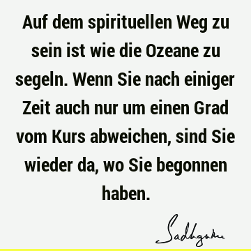 Auf dem spirituellen Weg zu sein ist wie die Ozeane zu segeln. Wenn Sie nach einiger Zeit auch nur um einen Grad vom Kurs abweichen, sind Sie wieder da, wo Sie