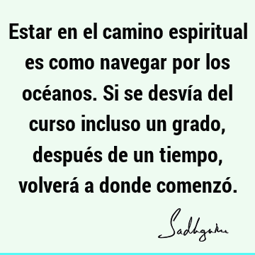 Estar en el camino espiritual es como navegar por los océanos. Si se desvía del curso incluso un grado, después de un tiempo, volverá a donde comenzó