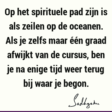 Op het spirituele pad zijn is als zeilen op de oceanen. Als je zelfs maar één graad afwijkt van de cursus, ben je na enige tijd weer terug bij waar je