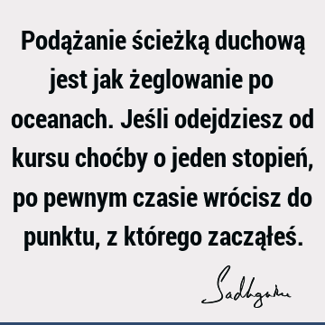 Podążanie ścieżką duchową jest jak żeglowanie po oceanach. Jeśli odejdziesz od kursu choćby o jeden stopień, po pewnym czasie wrócisz do punktu, z którego zaczą