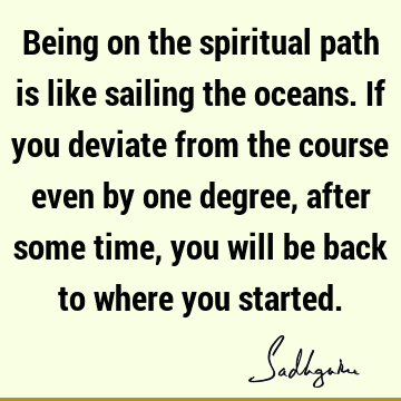 Being on the spiritual path is like sailing the oceans. If you deviate from the course even by one degree, after some time, you will be back to where you
