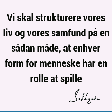 Vi skal strukturere vores liv og vores samfund på en sådan måde, at enhver form for menneske har en rolle at