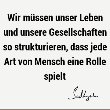 Wir müssen unser Leben und unsere Gesellschaften so strukturieren, dass jede Art von Mensch eine Rolle