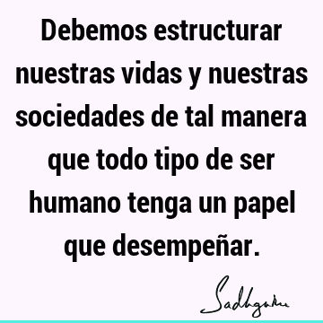 Debemos estructurar nuestras vidas y nuestras sociedades de tal manera que todo tipo de ser humano tenga un papel que desempeñ