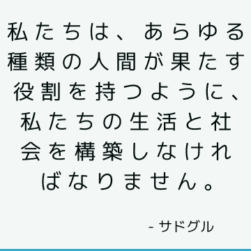 私たちは、あらゆる種類の人間が果たす役割を持つように、私たちの生活と社会を構築しなければなりません。