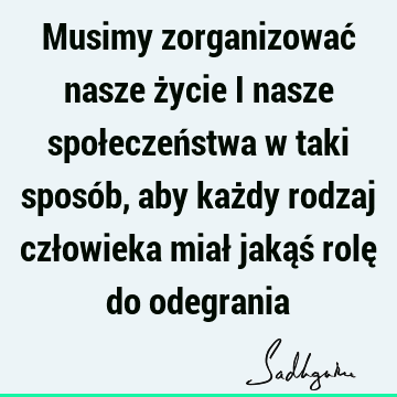 Musimy zorganizować nasze życie i nasze społeczeństwa w taki sposób, aby każdy rodzaj człowieka miał jakąś rolę do