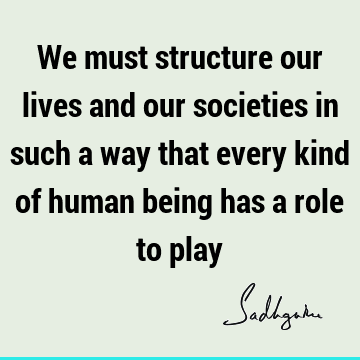 We must structure our lives and our societies in such a way that every kind of human being has a role to