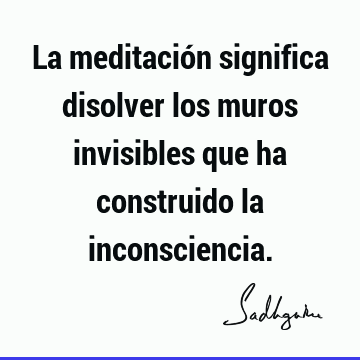 La meditación significa disolver los muros invisibles que ha construido la