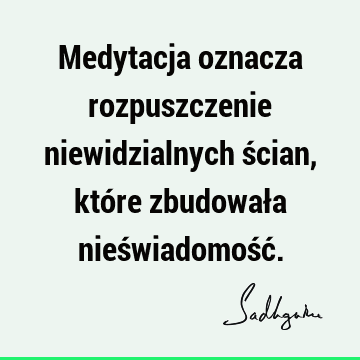 Medytacja oznacza rozpuszczenie niewidzialnych ścian, które zbudowała nieświadomość