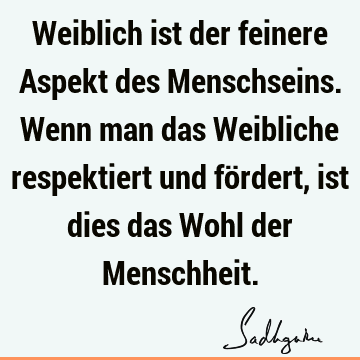 Weiblich ist der feinere Aspekt des Menschseins. Wenn man das Weibliche respektiert und fördert, ist dies das Wohl der M