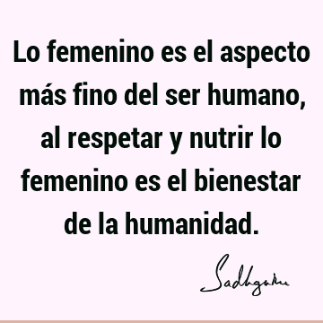 Lo femenino es el aspecto más fino del ser humano, al respetar y nutrir lo femenino es el bienestar de la