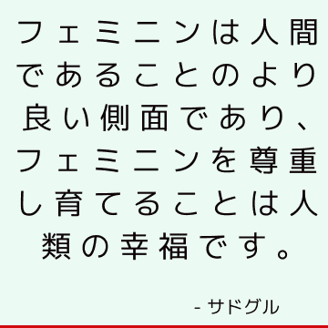 フェミニンは人間であることのより良い側面であり、フェミニンを尊重し育てることは人類の幸福です。