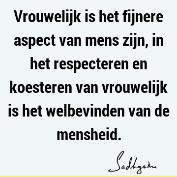 Vrouwelijk is het fijnere aspect van mens zijn, in het respecteren en koesteren van vrouwelijk is het welbevinden van de