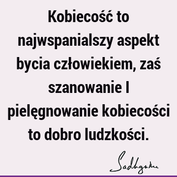 Kobiecość to najwspanialszy aspekt bycia człowiekiem, zaś szanowanie i pielęgnowanie kobiecości to dobro ludzkoś