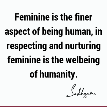 Feminine is the finer aspect of being human, in respecting and nurturing feminine is the welbeing of