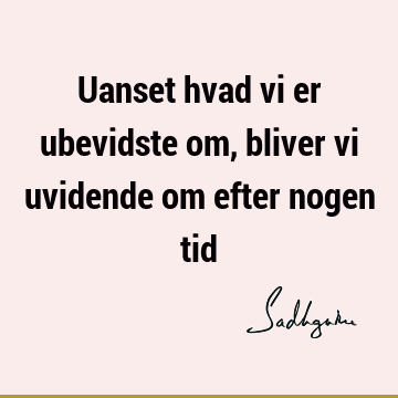 Uanset hvad vi er ubevidste om, bliver vi uvidende om efter nogen